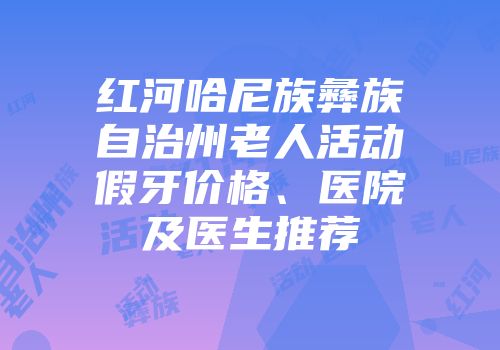 红河哈尼族彝族自治州老人活动假牙价格、医院及医生推荐