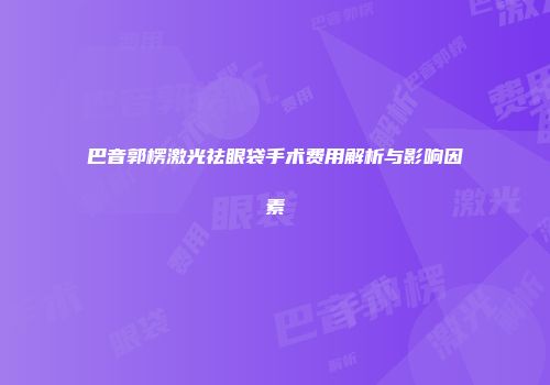 巴音郭楞激光祛眼袋手术费用解析与影响因素