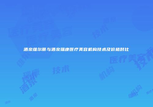酒泉维尔丽与酒泉瑞康医疗美容机构技术及价格对比