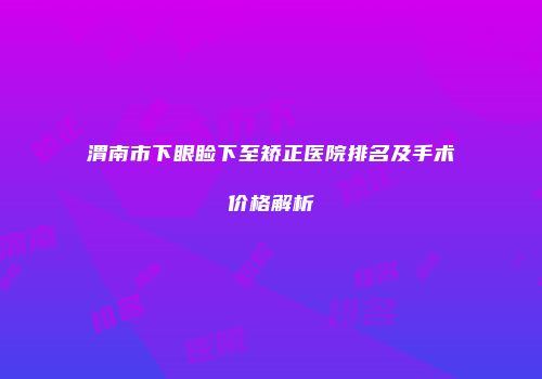 渭南市下眼睑下至矫正医院排名及手术价格解析