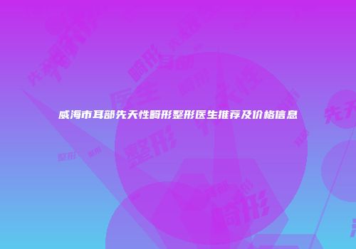 威海市耳部先天性畸形整形医生推荐及价格信息
