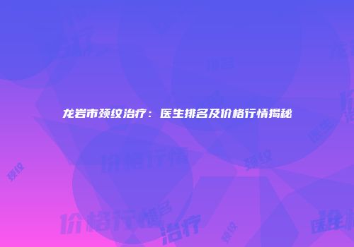 龙岩市颈纹治疗：医生排名及价格行情揭秘