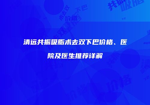 清远共振吸脂术去双下巴价格、医院及医生推荐详解
