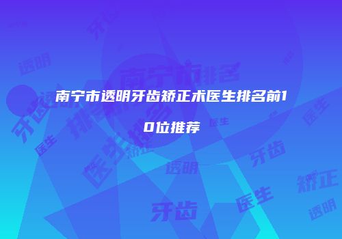 南宁市透明牙齿矫正术医生排名前10位推荐