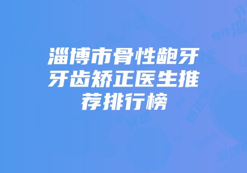 淄博市骨性龅牙牙齿矫正医生推荐排行榜