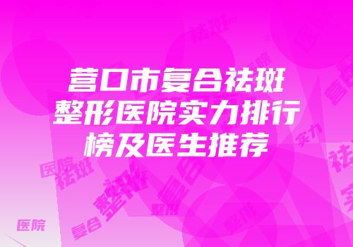 营口市复合祛斑整形医院实力排行榜及医生推荐
