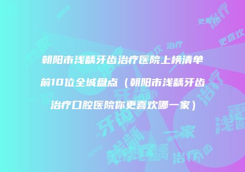 朝阳市浅龋牙齿治疗医院上榜清单前10位全城盘点（朝阳市浅龋牙齿治疗口腔医院你更喜欢哪一家）
