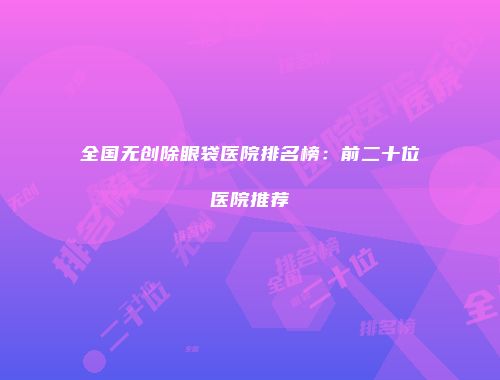 全国无创除眼袋医院排名榜：前二十位医院推荐