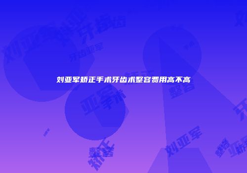刘亚军矫正手术牙齿术整容费用高不高