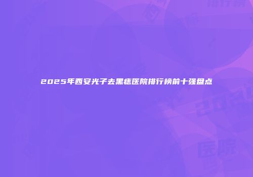 2025年西安光子去黑痣医院排行榜前十强盘点