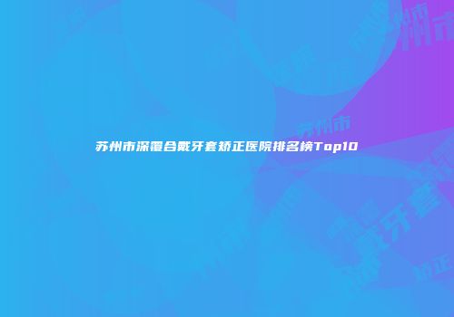 苏州市深覆合戴牙套矫正医院排名榜Top10