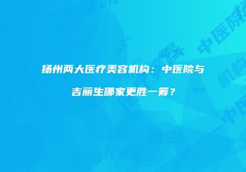 扬州两大医疗美容机构：中医院与吉丽生哪家更胜一筹？