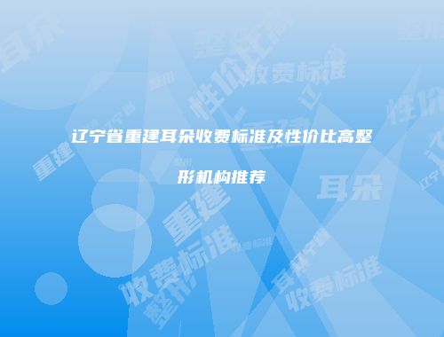 辽宁省重建耳朵收费标准及性价比高整形机构推荐