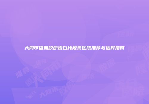 大同市固体胶原蛋白线隆鼻医院推荐与选择指南