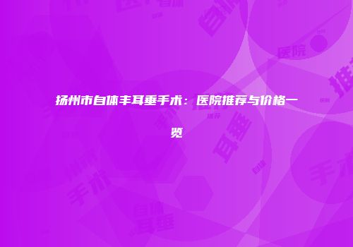 扬州市自体丰耳垂手术：医院推荐与价格一览
