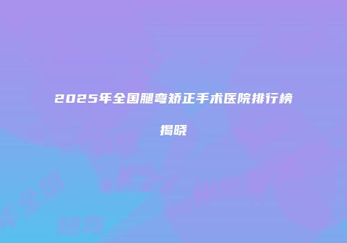 2025年全国腿弯矫正手术医院排行榜揭晓