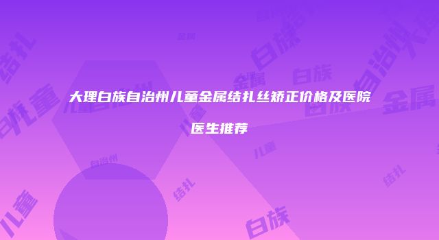 大理白族自治州儿童金属结扎丝矫正价格及医院医生推荐