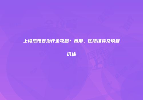 上海热玛吉治疗全攻略：费用、医院推荐及项目价格