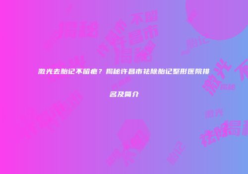 激光去胎记不留疤？揭秘许昌市祛除胎记整形医院排名及简介