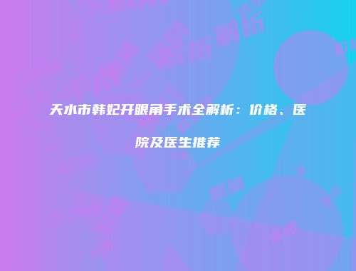 天水市韩妃开眼角手术全解析：价格、医院及医生推荐