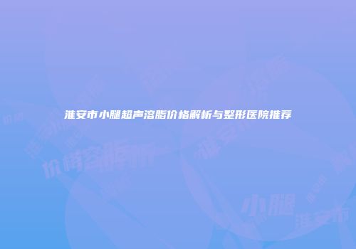 淮安市小腿超声溶脂价格解析与整形医院推荐
