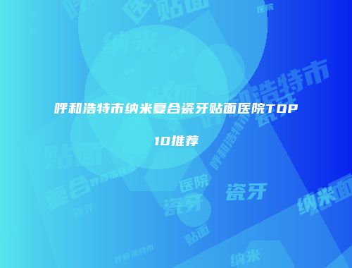 呼和浩特市纳米复合瓷牙贴面医院TOP10推荐