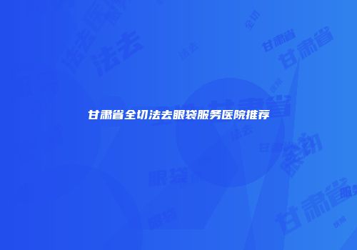 甘肃省全切法去眼袋服务医院推荐