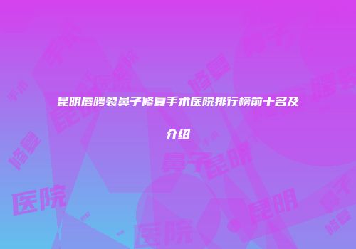昆明唇腭裂鼻子修复手术医院排行榜前十名及介绍