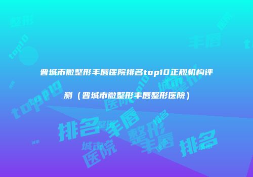 晋城市微整形丰唇医院排名top10正规机构评测（晋城市微整形丰唇整形医院）