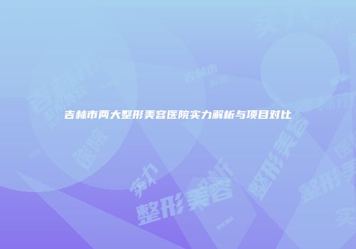 吉林市两大整形美容医院实力解析与项目对比