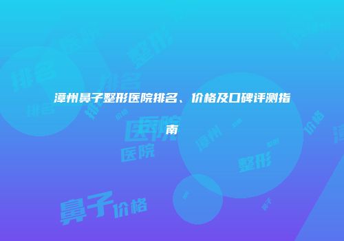 漳州鼻子整形医院排名、价格及口碑评测指南
