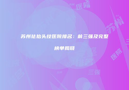 苏州祛抬头纹医院排名：前三强及完整榜单揭晓