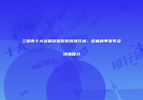 三明市十大祛眼袋整形医院排行榜：权威榜单发布及详情简介