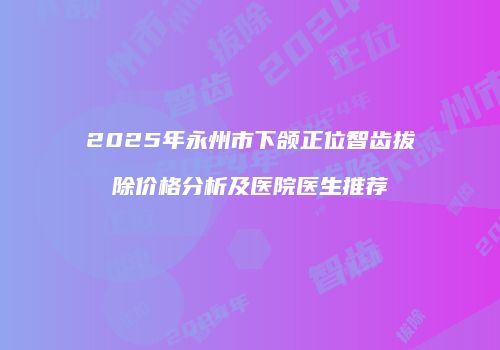 2025年永州市下颌正位智齿拔除价格分析及医院医生推荐