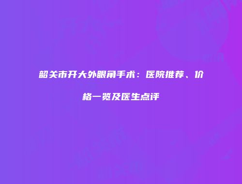 韶关市开大外眼角手术：医院推荐、价格一览及医生点评