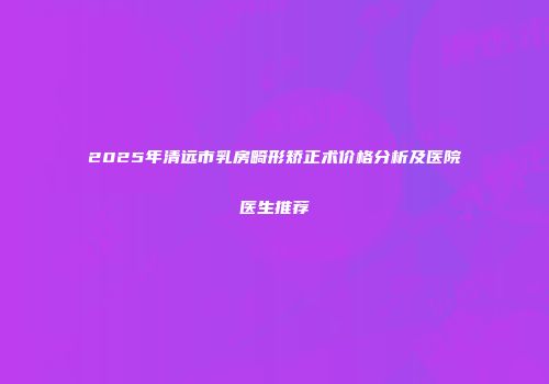 2025年清远市乳房畸形矫正术价格分析及医院医生推荐