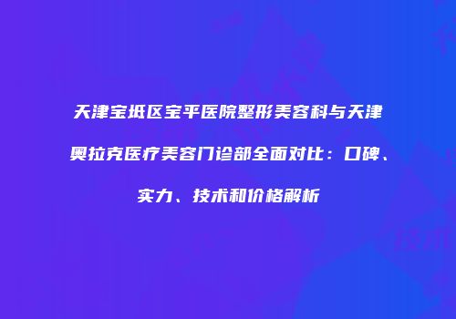 天津宝坻区宝平医院整形美容科与天津奥拉克医疗美容门诊部全面对比：口碑、实力、技术和价格解析