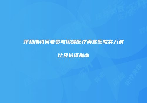 呼和浩特吴老贵与溪峰医疗美容医院实力对比及选择指南