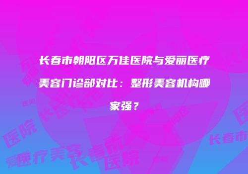 长春市朝阳区万佳医院与爱丽医疗美容门诊部对比：整形美容机构哪家强？