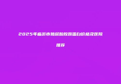 2025年临沂市玻尿酸胶原蛋白价格及医院推荐