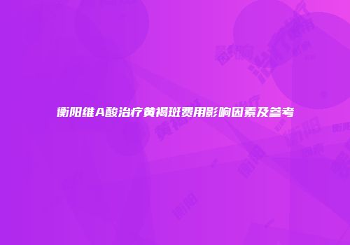 衡阳维A酸治疗黄褐斑费用影响因素及参考