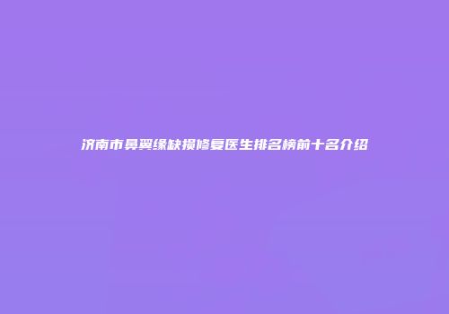 济南市鼻翼缘缺损修复医生排名榜前十名介绍
