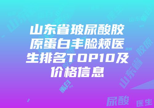 山东省玻尿酸胶原蛋白丰脸颊医生排名TOP10及价格信息