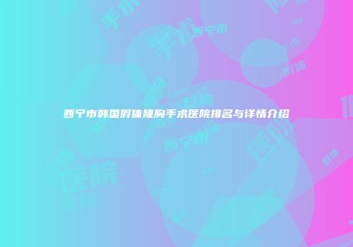 西宁市韩国假体隆胸手术医院排名与详情介绍
