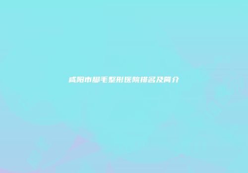 咸阳市脚毛整形医院排名及简介