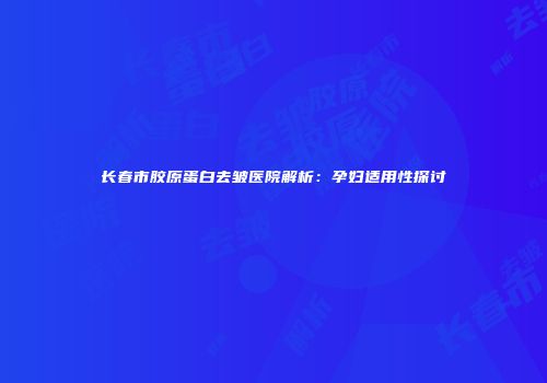 长春市胶原蛋白去皱医院解析：孕妇适用性探讨