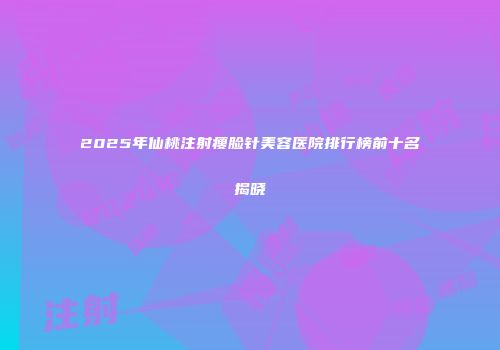 2025年仙桃注射瘦脸针美容医院排行榜前十名揭晓