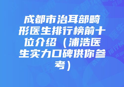 成都市治耳部畸形医生排行榜前十位介绍（浦浩医生实力口碑供你参考）