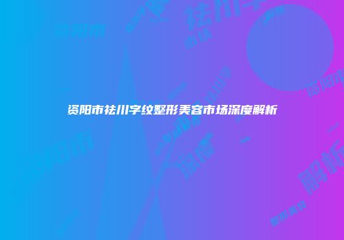 资阳市祛川字纹整形美容市场深度解析