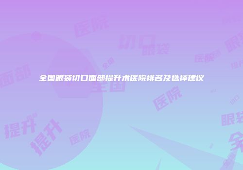 全国眼袋切口面部提升术医院排名及选择建议